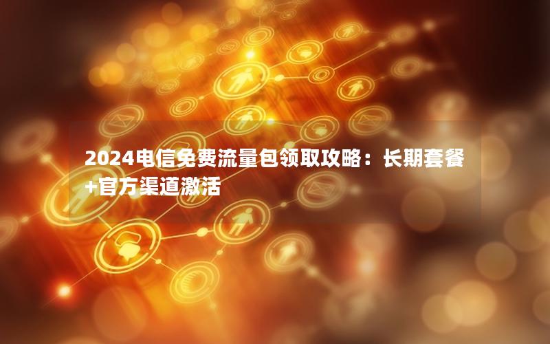 2024电信免费流量包领取攻略：长期套餐+官方渠道激活