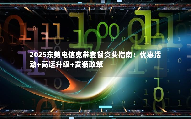 2025东莞电信宽带套餐资费指南：优惠活动+高速升级+安装政策