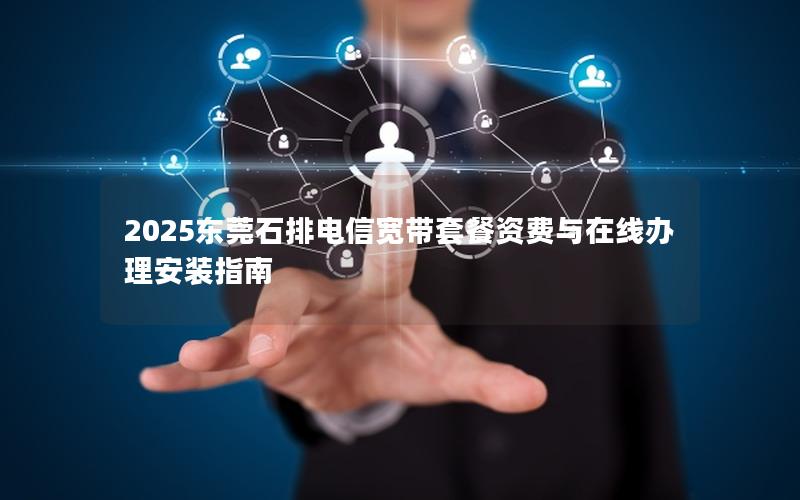 2025东莞石排电信宽带套餐资费与在线办理安装指南