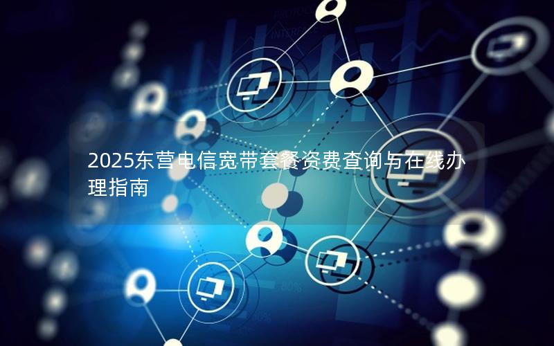 2025东营电信宽带套餐资费查询与在线办理指南