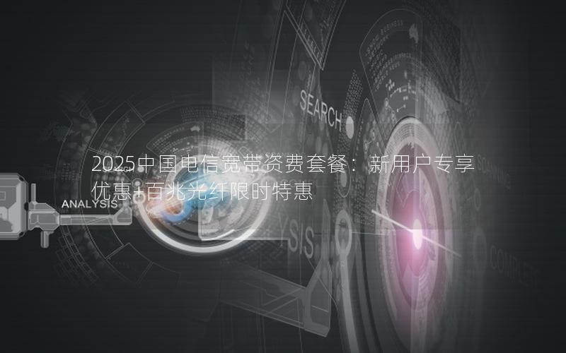 2025中国电信宽带资费套餐：新用户专享优惠+百兆光纤限时特惠
