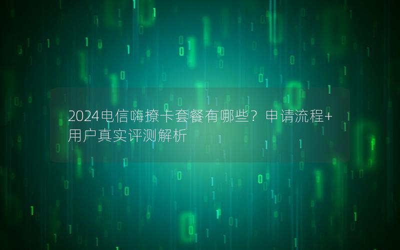 2024电信嗨撩卡套餐有哪些？申请流程+用户真实评测解析