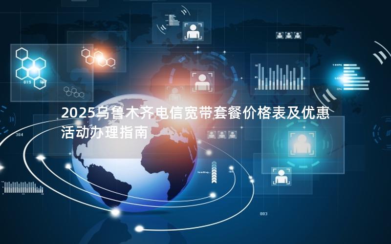 2025乌鲁木齐电信宽带套餐价格表及优惠活动办理指南