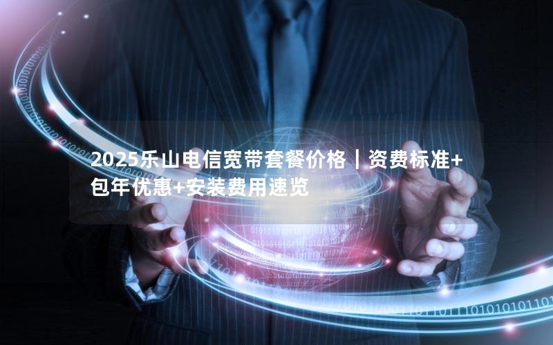 2025乐山电信宽带套餐价格｜资费标准+包年优惠+安装费用速览