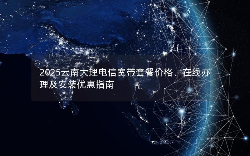 2025云南大理电信宽带套餐价格、在线办理及安装优惠指南