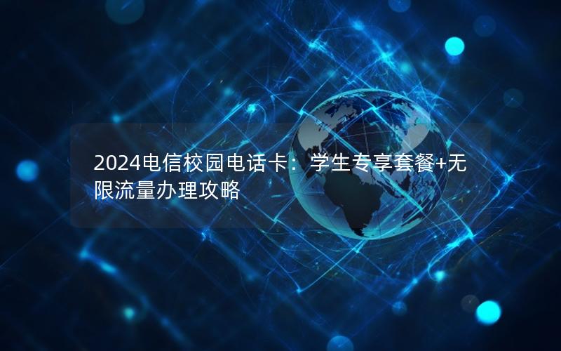 2024电信校园电话卡：学生专享套餐+无限流量办理攻略
