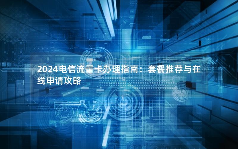2024电信流量卡办理指南：套餐推荐与在线申请攻略