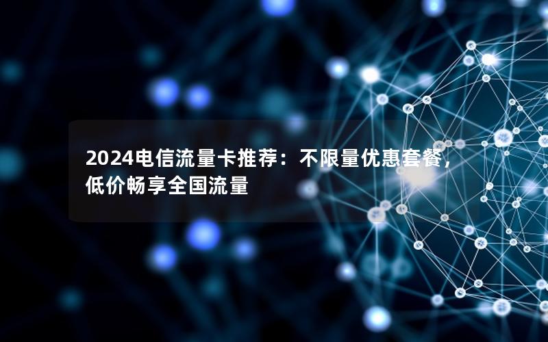 2024电信流量卡推荐：不限量优惠套餐，低价畅享全国流量