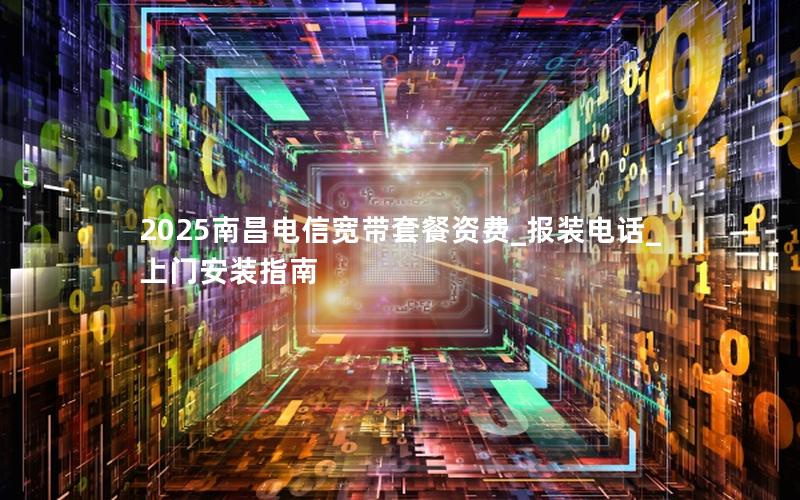 2025南昌电信宽带套餐资费_报装电话_上门安装指南