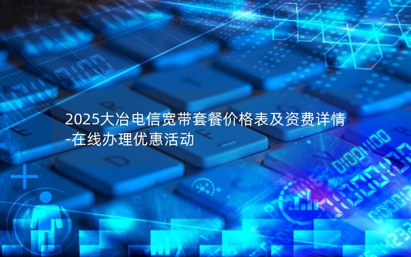 2025大冶电信宽带套餐价格表及资费详情-在线办理优惠活动