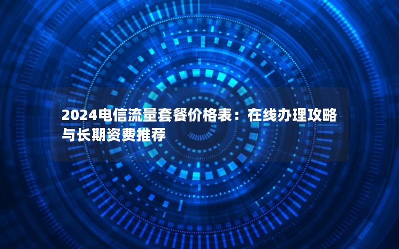 2024电信流量套餐价格表：在线办理攻略与长期资费推荐