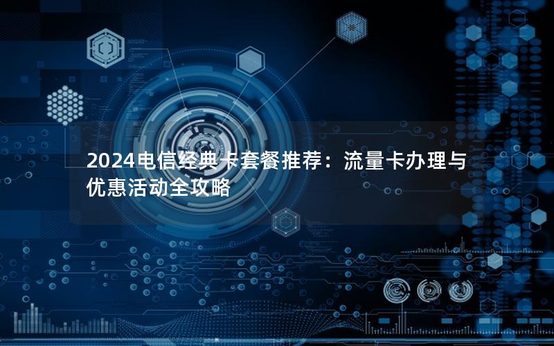 2024电信经典卡套餐推荐：流量卡办理与优惠活动全攻略