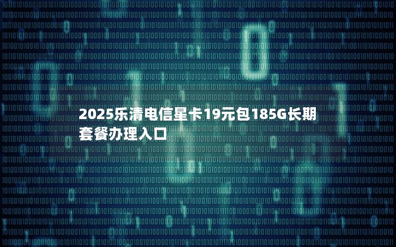 2025乐清电信星卡19元包185G长期套餐办理入口