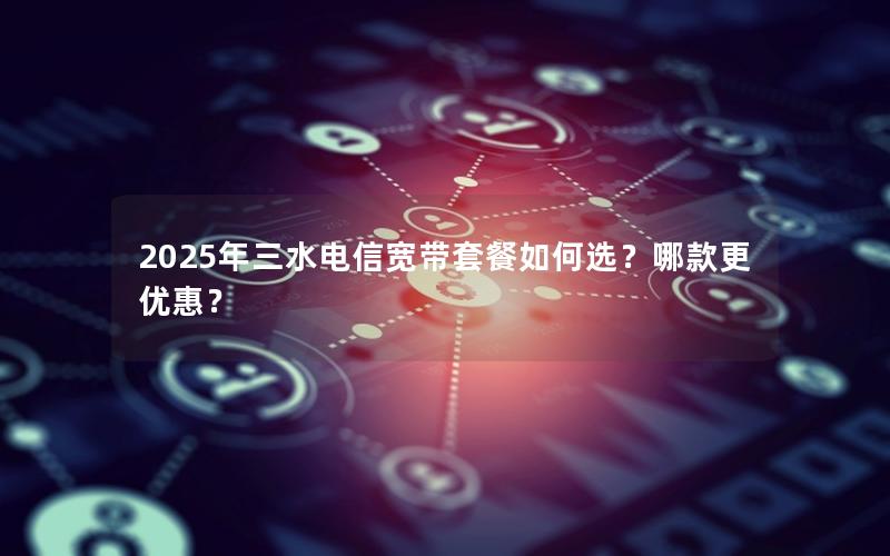 2025年三水电信宽带套餐如何选？哪款更优惠？