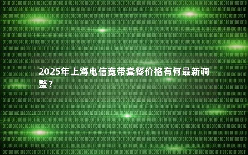 2025年上海电信宽带套餐价格有何最新调整？