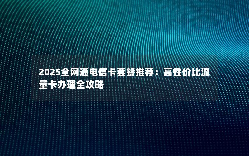 2025全网通电信卡套餐推荐：高性价比流量卡办理全攻略