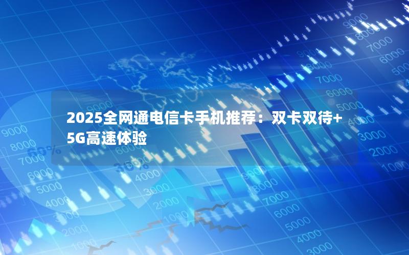 2025全网通电信卡手机推荐：双卡双待+5G高速体验