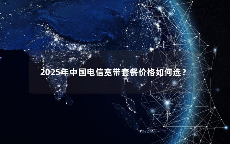2025年中国电信宽带套餐价格如何选？
