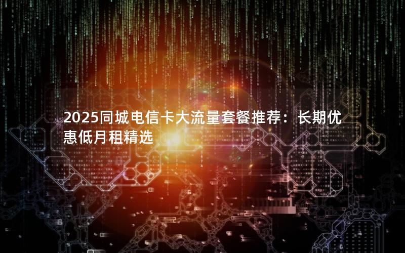 2025同城电信卡大流量套餐推荐：长期优惠低月租精选