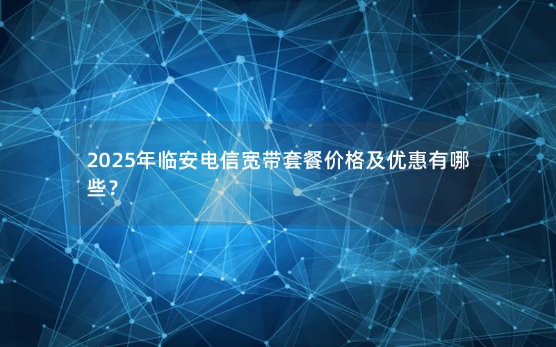 2025年临安电信宽带套餐价格及优惠有哪些？