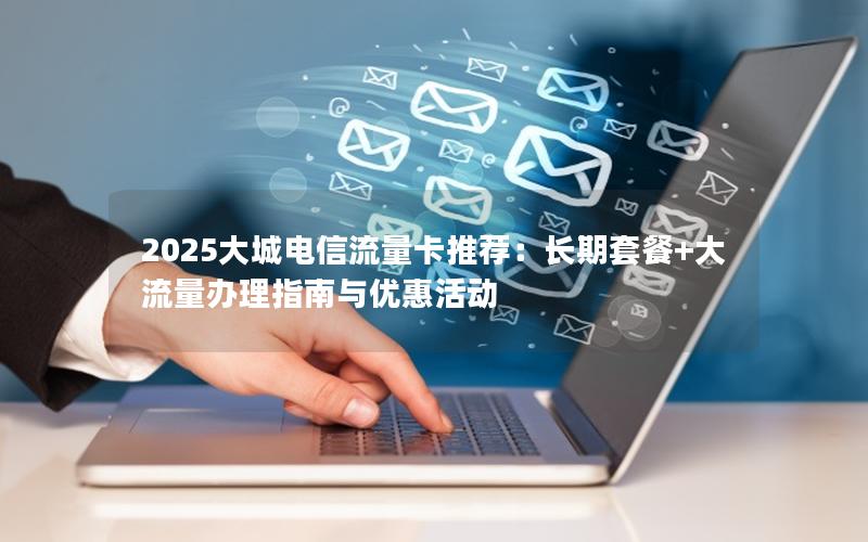 2025大城电信流量卡推荐：长期套餐+大流量办理指南与优惠活动