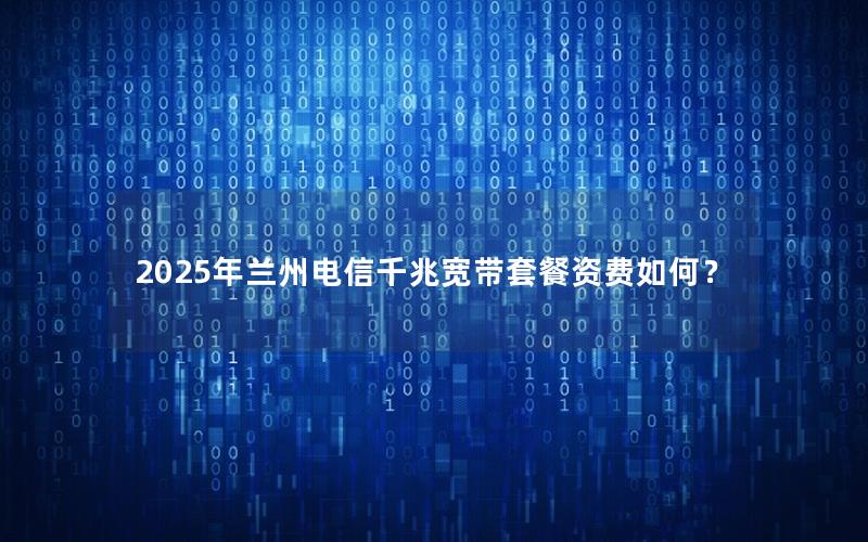 2025年兰州电信千兆宽带套餐资费如何？