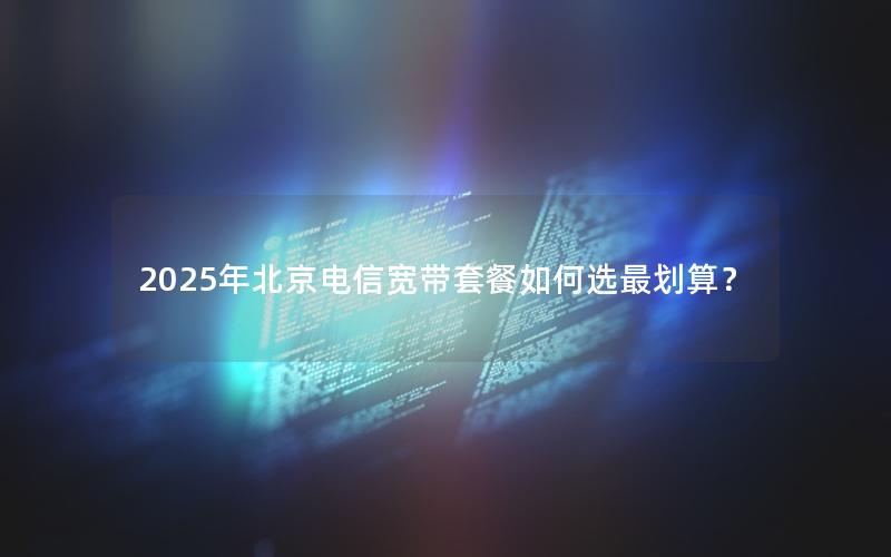 2025年北京电信宽带套餐如何选最划算？