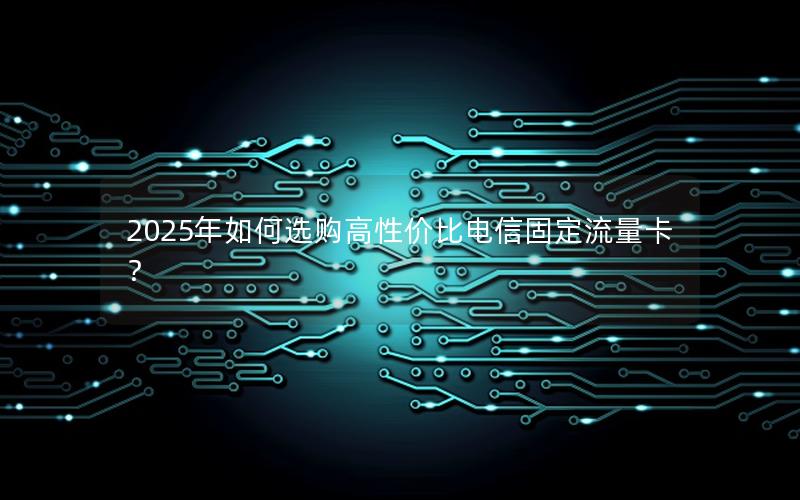 2025年如何选购高性价比电信固定流量卡？