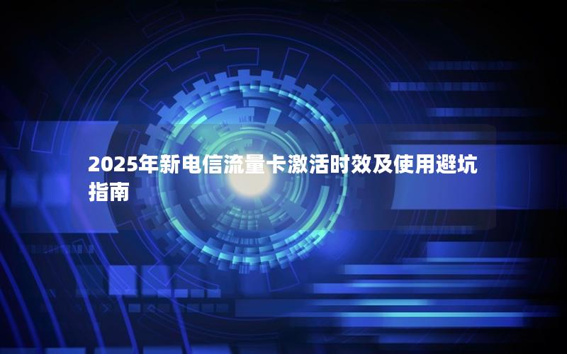 2025年新电信流量卡激活时效及使用避坑指南