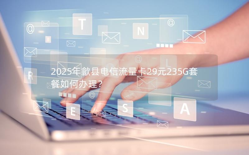 2025年歙县电信流量卡29元235G套餐如何办理？
