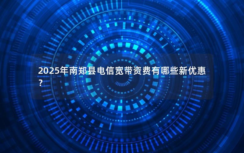2025年南郑县电信宽带资费有哪些新优惠？