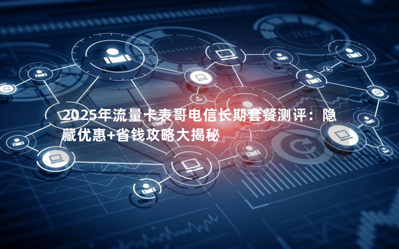 2025年流量卡表哥电信长期套餐测评：隐藏优惠+省钱攻略大揭秘