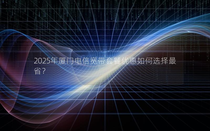 2025年厦门电信宽带套餐优惠如何选择最省？