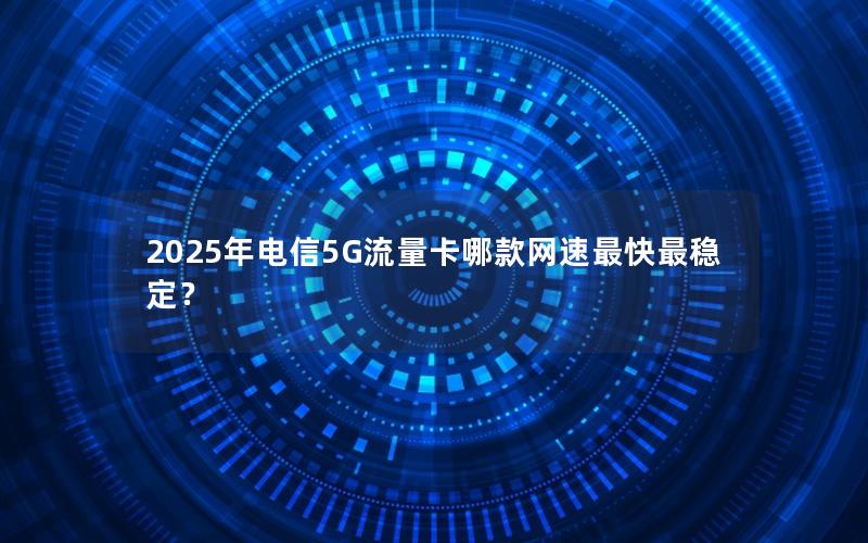 2025年电信5G流量卡哪款网速最快最稳定？