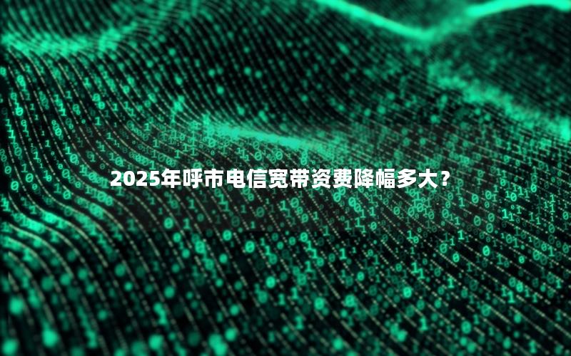 2025年呼市电信宽带资费降幅多大？
