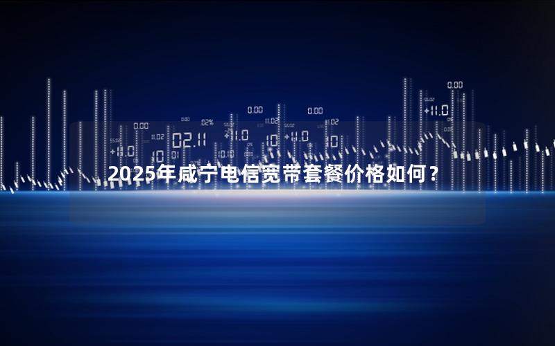 2025年咸宁电信宽带套餐价格如何？
