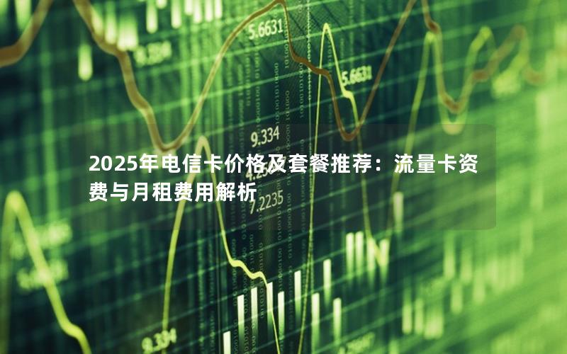 2025年电信卡价格及套餐推荐：流量卡资费与月租费用解析
