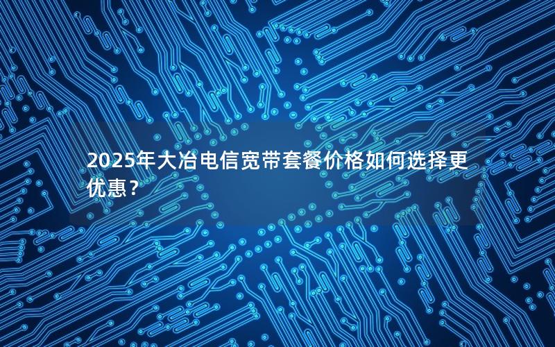 2025年大冶电信宽带套餐价格如何选择更优惠？