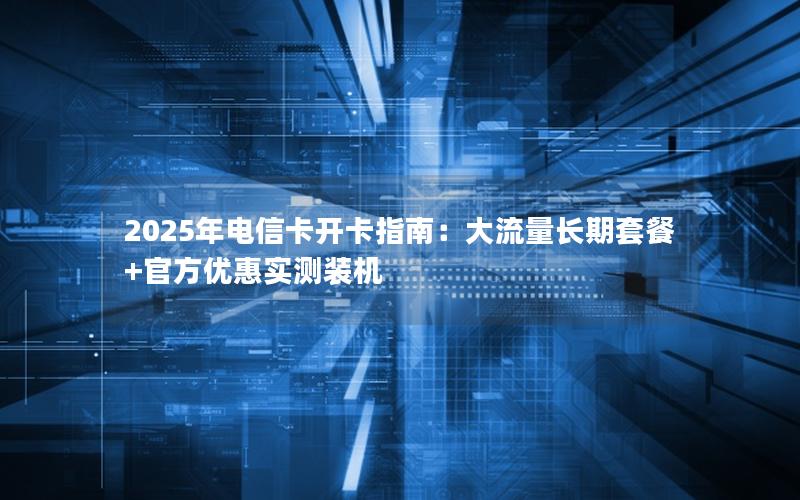 2025年电信卡开卡指南：大流量长期套餐+官方优惠实测装机