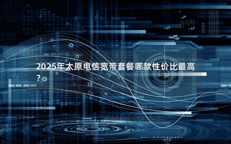 2025年太原电信宽带套餐哪款性价比最高？