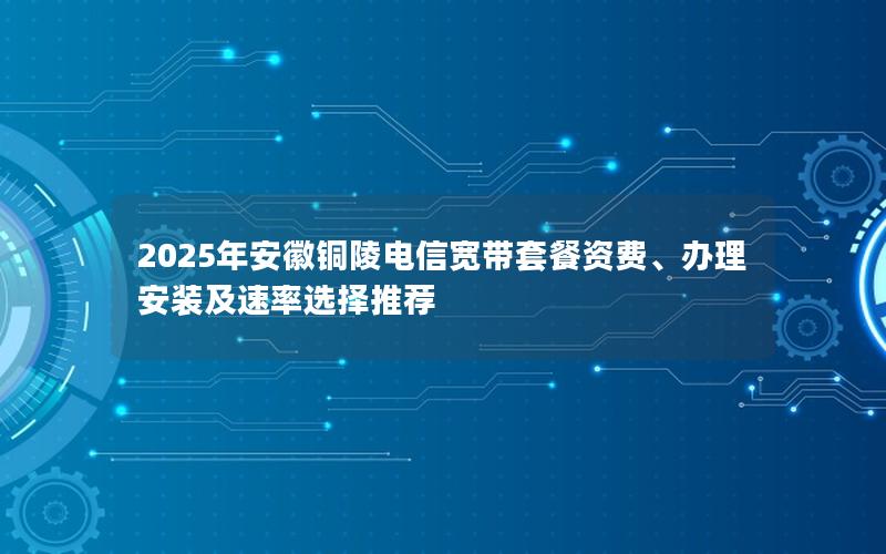 2025年安徽铜陵电信宽带套餐资费、办理安装及速率选择推荐