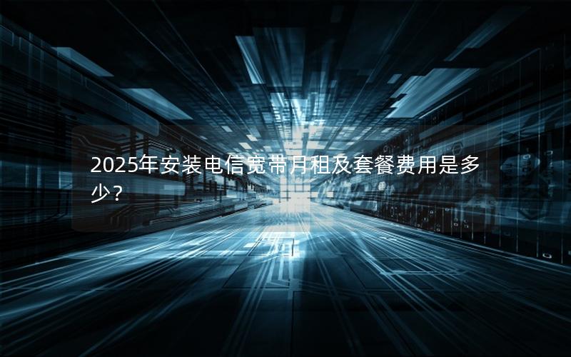 2025年安装电信宽带月租及套餐费用是多少？
