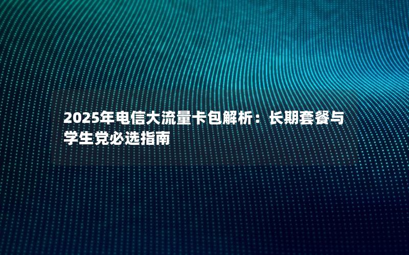 2025年电信大流量卡包解析：长期套餐与学生党必选指南