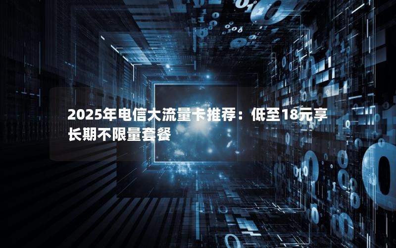 2025年电信大流量卡推荐：低至18元享长期不限量套餐