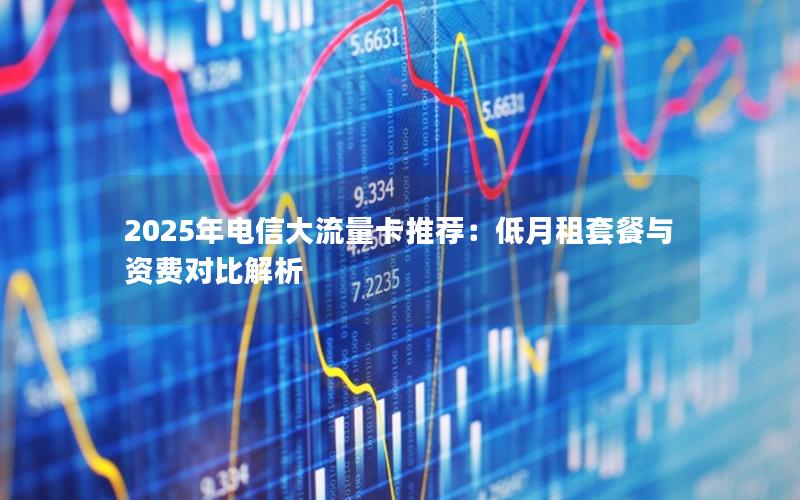 2025年电信大流量卡推荐：低月租套餐与资费对比解析
