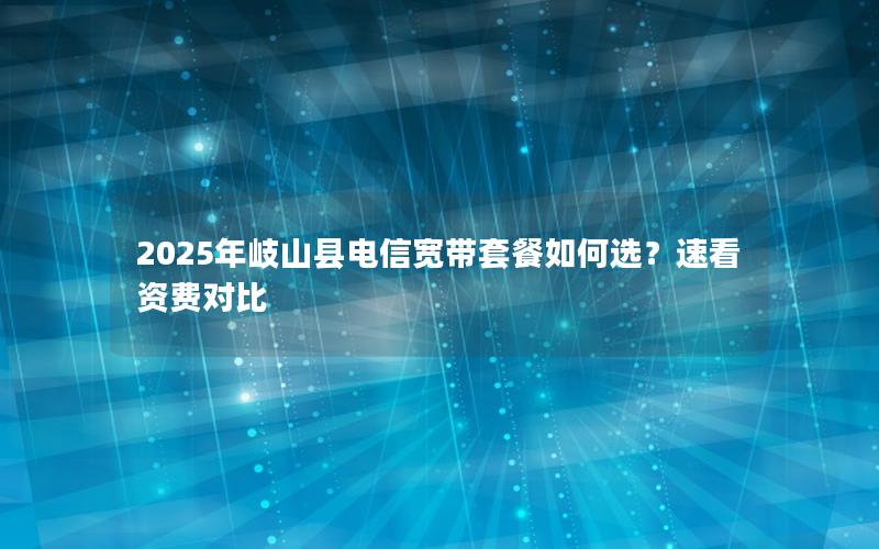 2025年岐山县电信宽带套餐如何选？速看资费对比