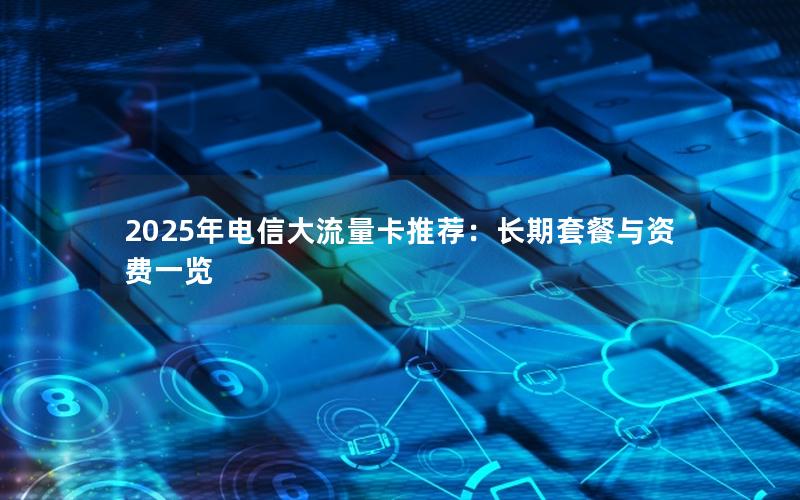 2025年电信大流量卡推荐：长期套餐与资费一览