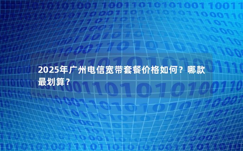 2025年广州电信宽带套餐价格如何？哪款最划算？