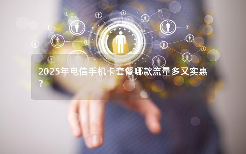 2025年电信手机卡套餐哪款流量多又实惠？