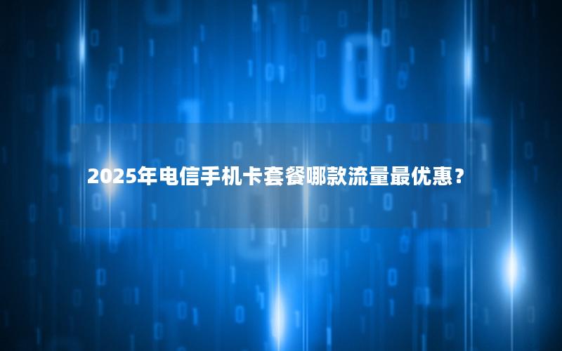 2025年电信手机卡套餐哪款流量最优惠？